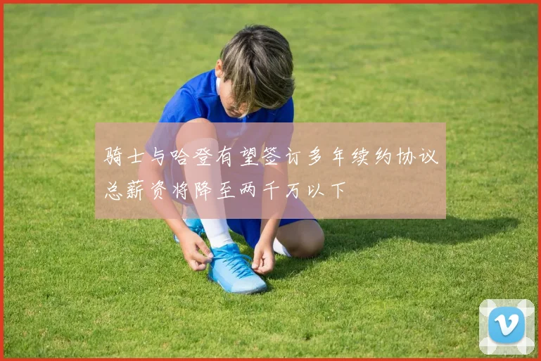 骑士与哈登有望签订多年续约协议总薪资将降至两千万以下