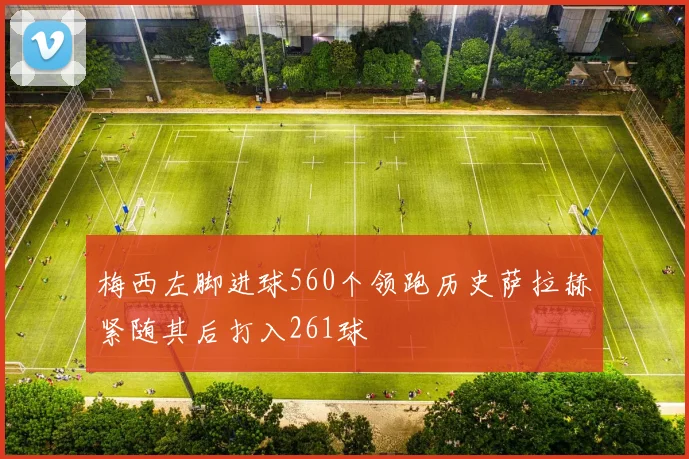 梅西左脚进球560个领跑历史萨拉赫紧随其后打入261球