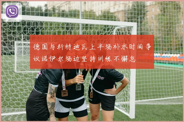 德国与科特迪瓦上半场补水时间争议诺伊尔场边坚持训练不懈怠