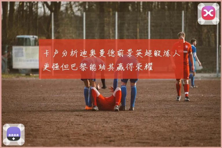 卡卢分析迪奥曼德前景英超锻炼人更强但巴黎能助其赢得荣耀