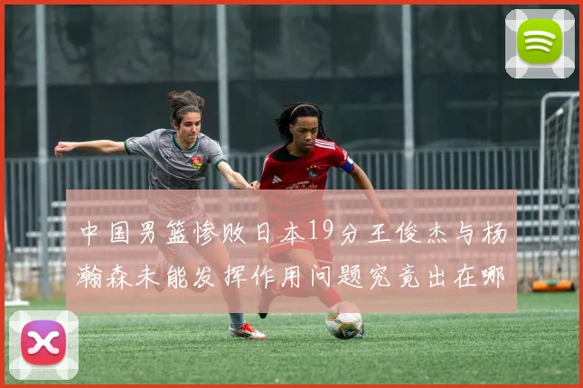 中国男篮惨败日本19分王俊杰与杨瀚森未能发挥作用问题究竟出在哪儿