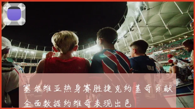 塞尔维亚热身赛胜捷克约基奇贡献全面数据约维奇表现出色