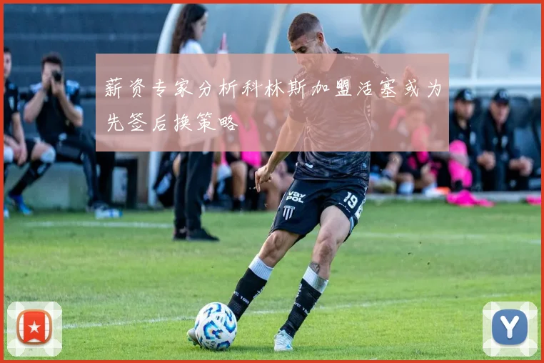 薪资专家分析科林斯加盟活塞或为先签后换策略