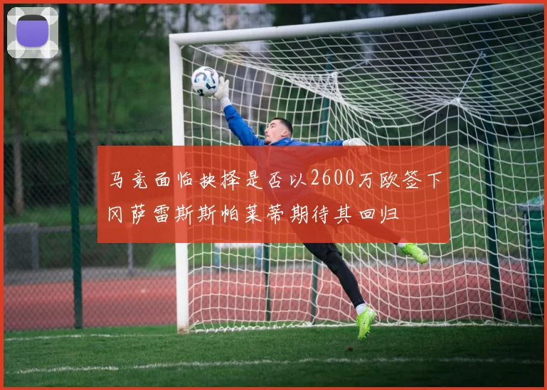 马竞面临抉择是否以2600万欧签下冈萨雷斯斯帕莱蒂期待其回归
