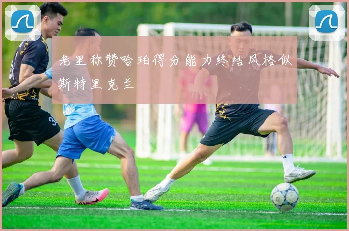 老里称赞哈珀得分能力终结风格似斯特里克兰